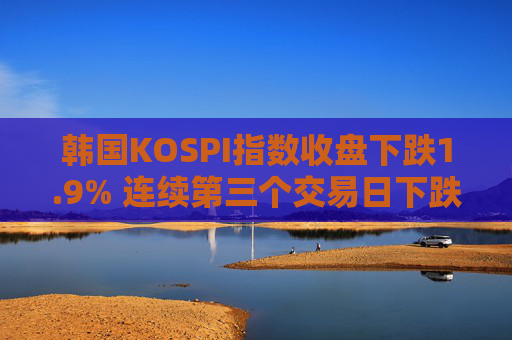 韩国KOSPI指数收盘下跌1.9% 连续第三个交易日下跌 三星电子跌3.6%