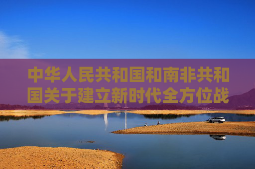中华人民共和国和南非共和国关于建立新时代全方位战略合作伙伴关系的联合声明（全文）