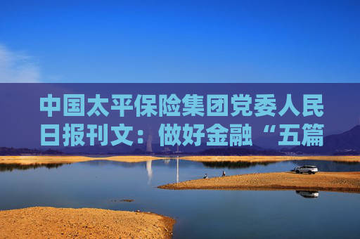 中国太平保险集团党委人民日报刊文：做好金融“五篇大文章”  助力中国式现代化