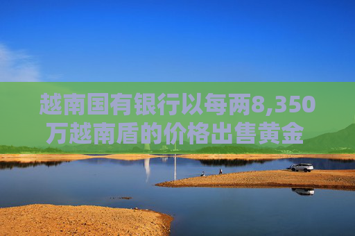 越南国有银行以每两8,350万越南盾的价格出售黄金 价格较上次有所下调