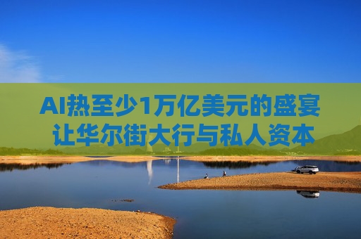 AI热至少1万亿美元的盛宴 让华尔街大行与私人资本圈巨头杯酒释前嫌