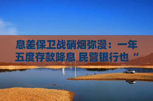 息差保卫战硝烟弥漫：一年五度存款降息 民营银行也“杀疯”了!