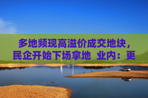 多地频现高溢价成交地块，民企开始下场拿地  业内：更多民企属“点状式”补仓