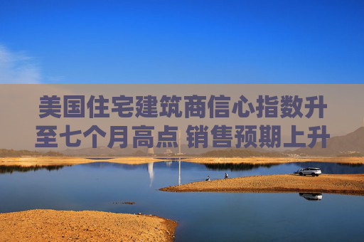 美国住宅建筑商信心指数升至七个月高点 销售预期上升