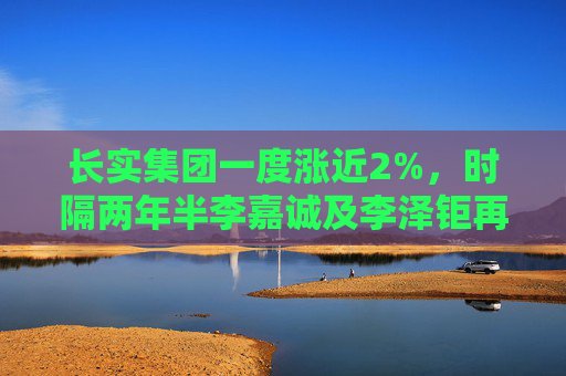 长实集团一度涨近2%，时隔两年半李嘉诚及李泽钜再联手增持