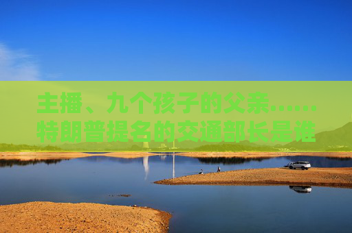 主播、九个孩子的父亲……特朗普提名的交通部长是谁？