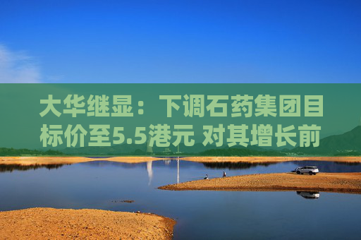 大华继显：下调石药集团目标价至5.5港元 对其增长前景持审慎看法