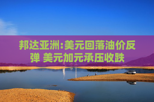 邦达亚洲:美元回落油价反弹 美元加元承压收跌
