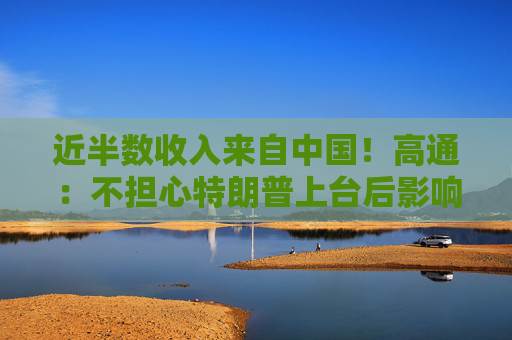 近半数收入来自中国！高通：不担心特朗普上台后影响在华业务
