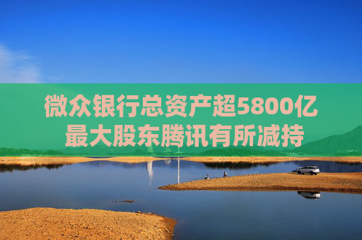 微众银行总资产超5800亿 最大股东腾讯有所减持