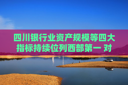 四川银行业资产规模等四大指标持续位列西部第一 对房地产“白名单”项目已放款超1600亿元