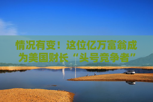 情况有变！这位亿万富翁成为美国财长“头号竞争者”