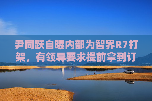尹同跃自曝内部为智界R7打架，有领导要求提前拿到订单
