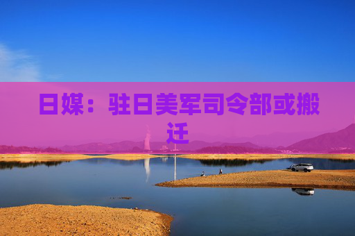 日媒：驻日美军司令部或搬迁