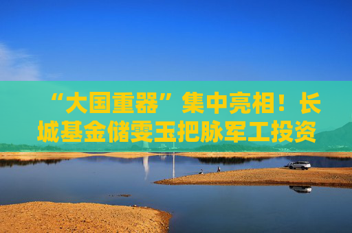 “大国重器”集中亮相！长城基金储雯玉把脉军工投资机会
