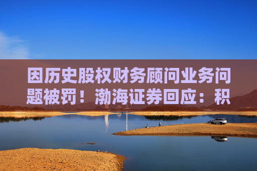 因历史股权财务顾问业务问题被罚！渤海证券回应：积极整改，经营情况正常