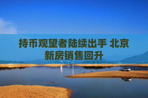 持币观望者陆续出手 北京新房销售回升