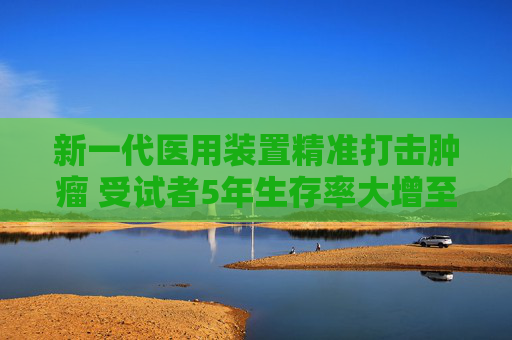 新一代医用装置精准打击肿瘤 受试者5年生存率大增至64.04%