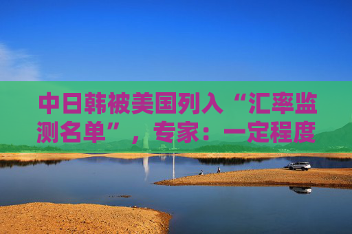 中日韩被美国列入“汇率监测名单”，专家：一定程度上会加剧国际经济竞争中紧张情绪