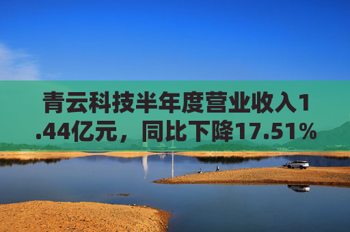 青云科技半年度营业收入1.44亿元，同比下降17.51%