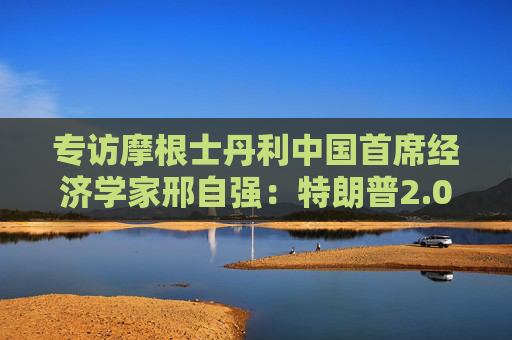 专访摩根士丹利中国首席经济学家邢自强：特朗普2.0给全球经济增加不确定性，中国经济政策成为关注焦点