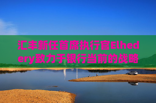 汇丰新任首席执行官Elhedery致力于银行当前的战略