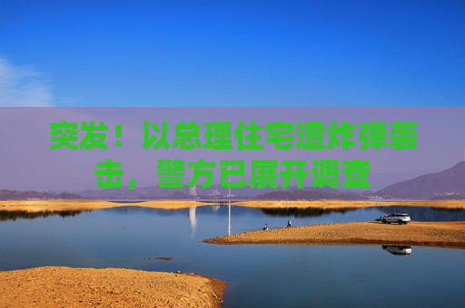 突发！以总理住宅遭炸弹袭击，警方已展开调查