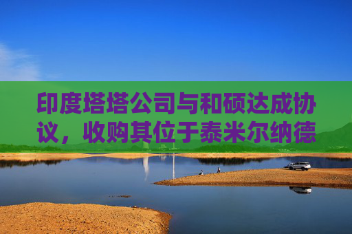 印度塔塔公司与和硕达成协议，收购其位于泰米尔纳德邦的苹果工厂的多数股权