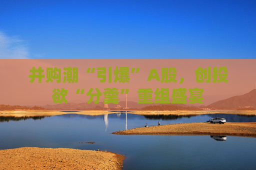 并购潮“引爆”A股，创投欲“分羹”重组盛宴