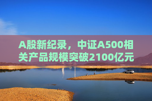 A股新纪录，中证A500相关产品规模突破2100亿元