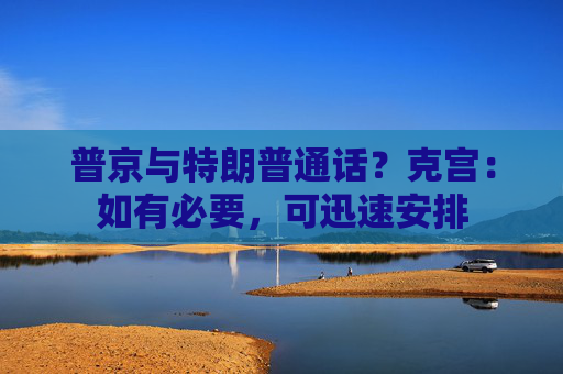 普京与特朗普通话？克宫：如有必要，可迅速安排