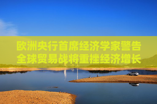 欧洲央行首席经济学家警告全球贸易战将重挫经济增长：国际社会应避免保护主义泛滥