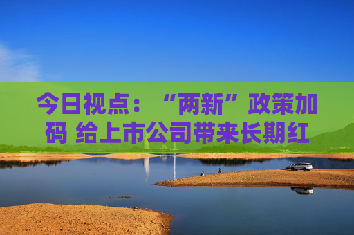 今日视点：“两新”政策加码 给上市公司带来长期红利