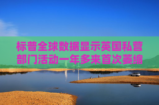 标普全球数据显示英国私营部门活动一年多来首次萎缩