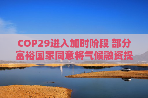 COP29进入加时阶段 部分富裕国家同意将气候融资提至每年3000亿美元