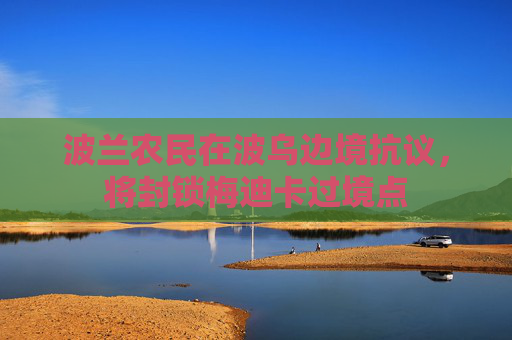 波兰农民在波乌边境抗议，将封锁梅迪卡过境点