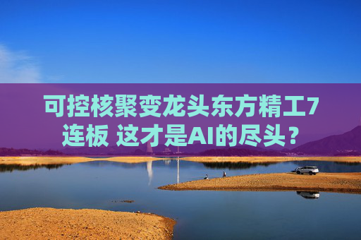 可控核聚变龙头东方精工7连板 这才是AI的尽头？