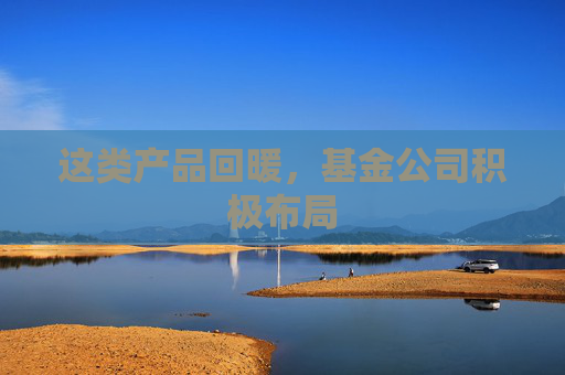 这类产品回暖，基金公司积极布局