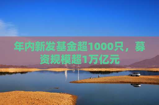 年内新发基金超1000只，募资规模超1万亿元