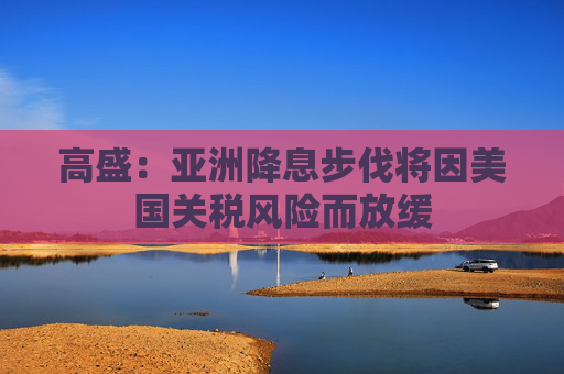 高盛：亚洲降息步伐将因美国关税风险而放缓