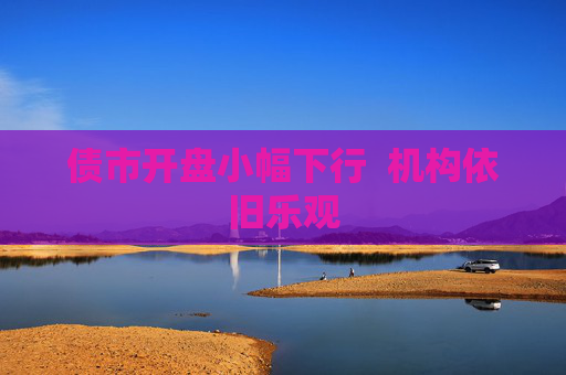 债市开盘小幅下行  机构依旧乐观
