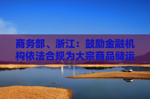 商务部、浙江：鼓励金融机构依法合规为大宗商品储运基础设施建设提供长期稳定的资金支持