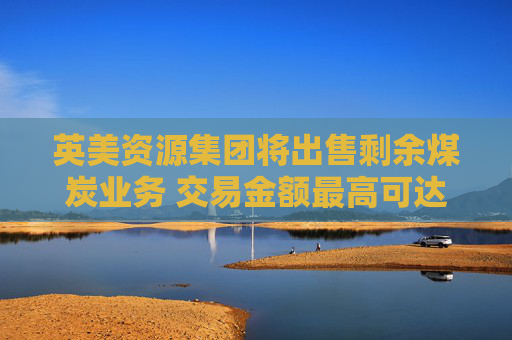 英美资源集团将出售剩余煤炭业务 交易金额最高可达约38亿美元