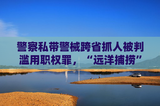 警察私带警械跨省抓人被判滥用职权罪，“远洋捕捞”为何频发？