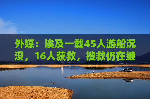 外媒：埃及一载45人游船沉没，16人获救，搜救仍在继续