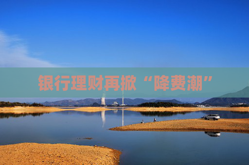 银行理财再掀“降费潮”