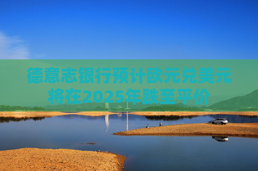德意志银行预计欧元兑美元将在2025年跌至平价