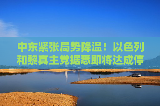 中东紧张局势降温！以色列和黎真主党据悉即将达成停火协议