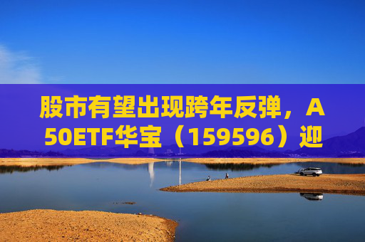 股市有望出现跨年反弹，A50ETF华宝（159596）迎布局窗口期