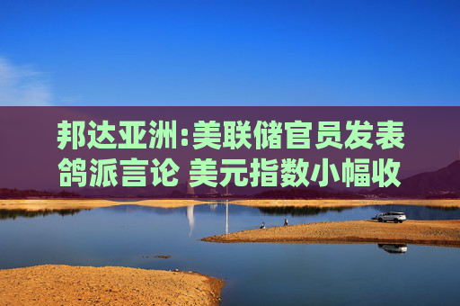邦达亚洲:美联储官员发表鸽派言论 美元指数小幅收跌